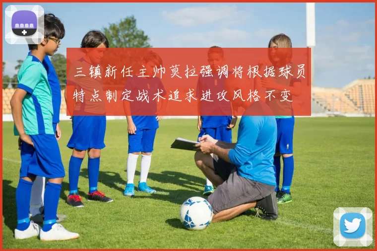 三镇新任主帅莫拉强调将根据球员特点制定战术追求进攻风格不变