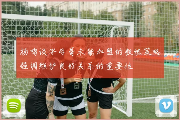 杨鸣谈字母哥未能加盟的教练策略强调维护良好关系的重要性