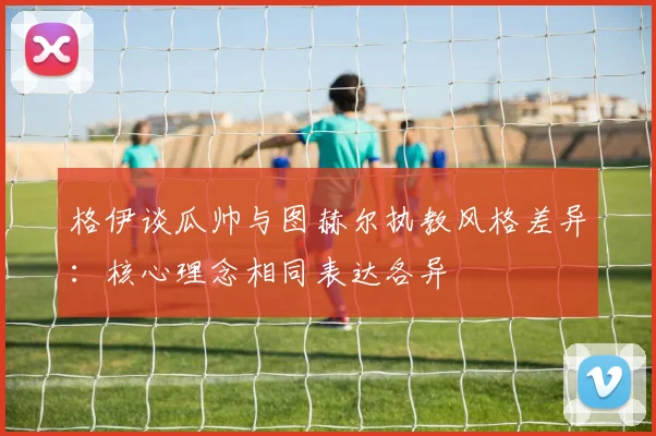 格伊谈瓜帅与图赫尔执教风格差异：核心理念相同表达各异