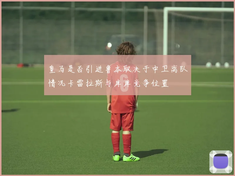 皇马是否引进鲁本取决于中卫离队情况卡雷拉斯与库库竞争位置