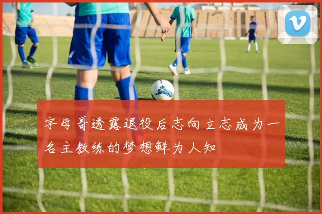 字母哥透露退役后志向立志成为一名主教练的梦想鲜为人知