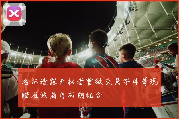 名记透露开拓者曾欲交易字母哥现瞄准浓眉与布朗组合