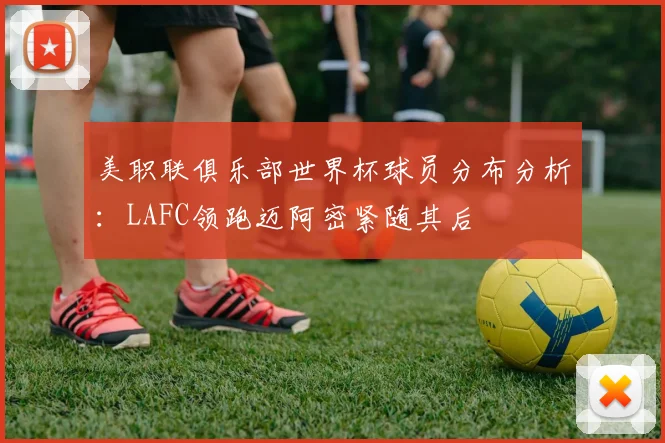 美职联俱乐部世界杯球员分布分析：LAFC领跑迈阿密紧随其后