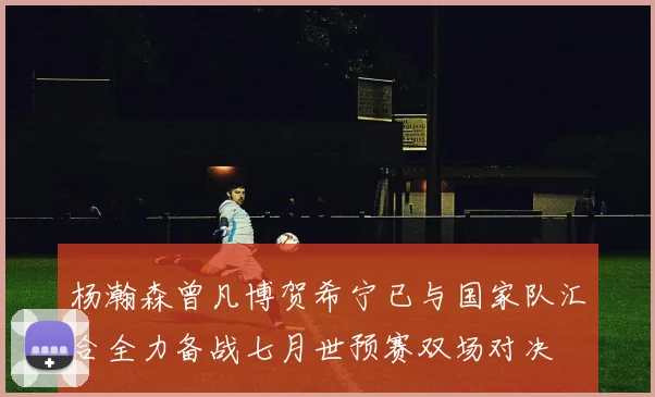 杨瀚森曾凡博贺希宁已与国家队汇合全力备战七月世预赛双场对决