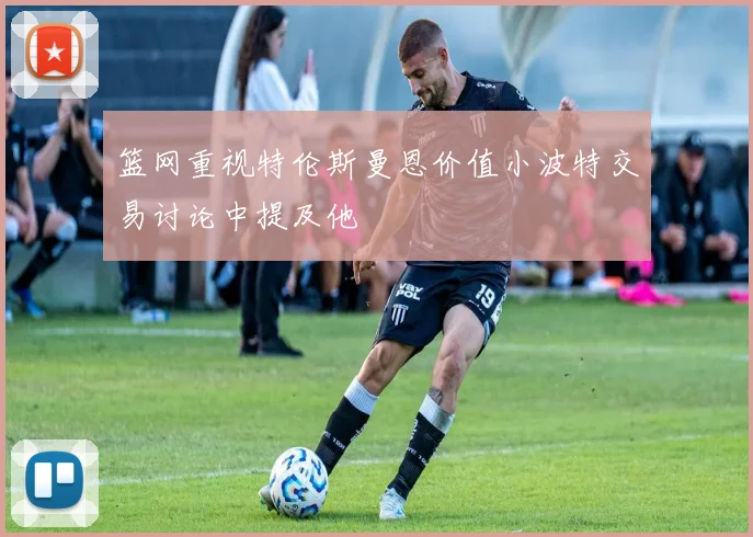 篮网重视特伦斯曼恩价值小波特交易讨论中提及他