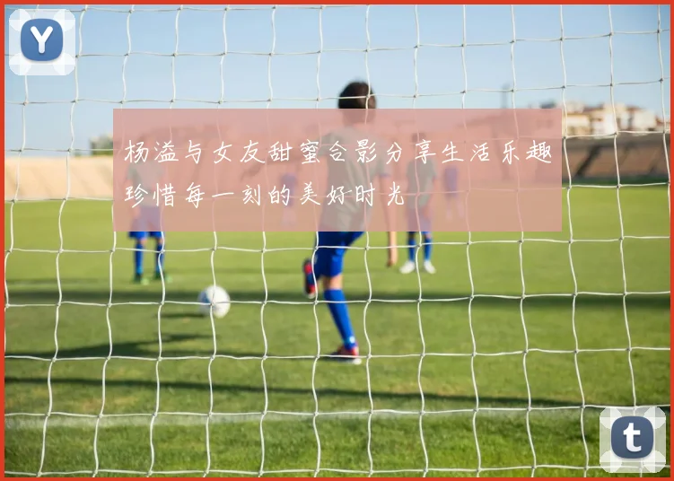 杨溢与女友甜蜜合影分享生活乐趣珍惜每一刻的美好时光