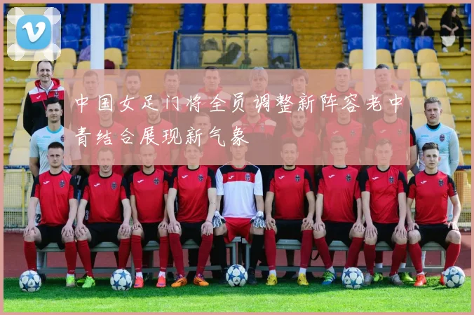 中国女足门将全员调整新阵容老中青结合展现新气象