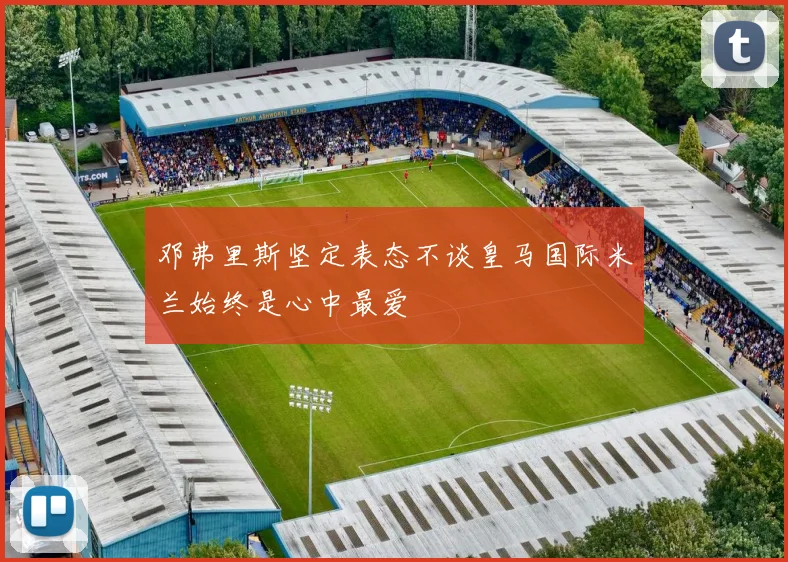 邓弗里斯坚定表态不谈皇马国际米兰始终是心中最爱