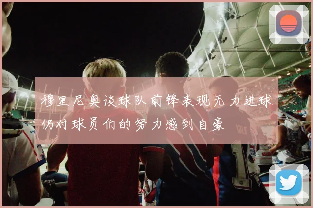 穆里尼奥谈球队前锋表现无力进球仍对球员们的努力感到自豪