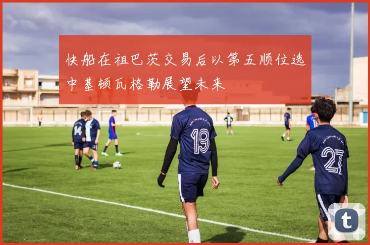 快船在祖巴茨交易后以第五顺位选中基顿瓦格勒展望未来