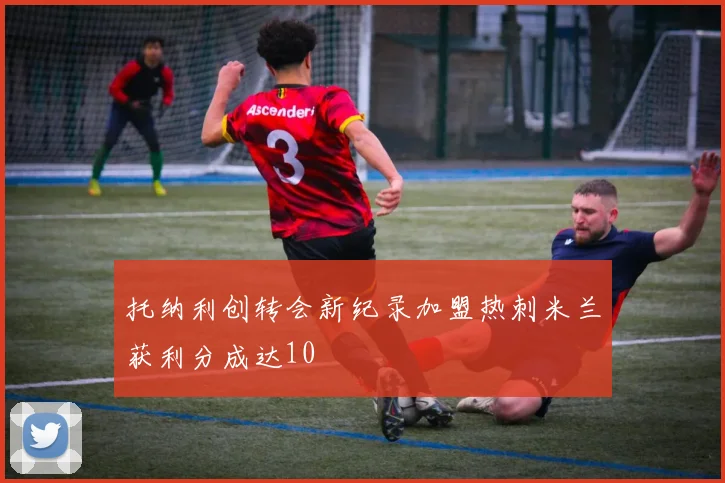 托纳利创转会新纪录加盟热刺米兰获利分成达10
