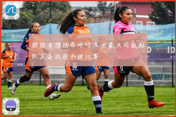 颜骏凌携杨希呼吁韦世豪共同鼓励队友备战新加坡比赛