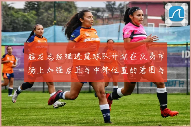 猛龙总经理透露球队计划在交易市场上加强后卫与中锋位置的意图与目标